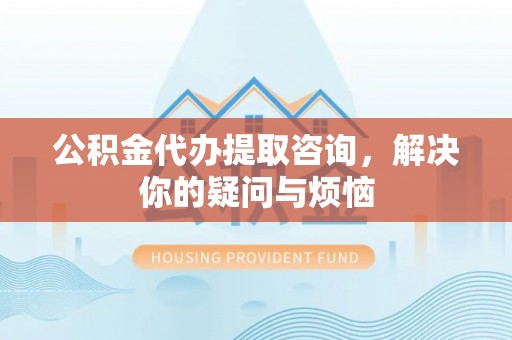 宜昌公积金代办提取咨询，解决你的疑问与烦恼