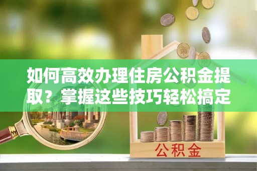 宜昌如何高效办理住房公积金提取？掌握这些技巧轻松搞定