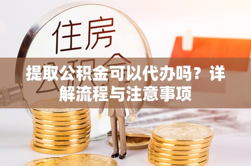 宜昌提取公积金可以代办吗？详解流程与注意事项