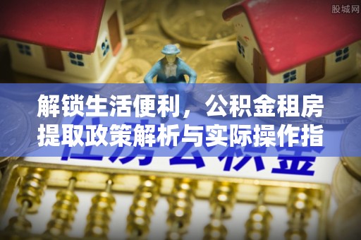宜昌解锁生活便利，公积金租房提取政策解析与实际操作指南