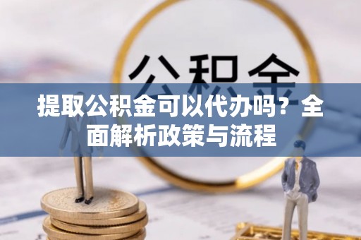宜昌提取公积金可以代办吗？全面解析政策与流程