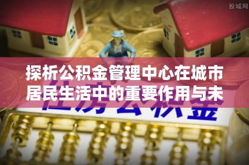 宜昌探析公积金管理中心在城市居民生活中的重要作用与未来发展趋势