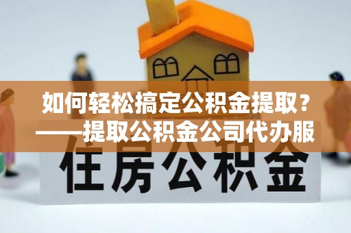 宜昌如何轻松搞定公积金提取？——提取公积金公司代办服务全解析