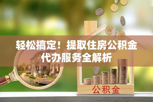 宜昌轻松搞定！提取住房公积金代办服务全解析